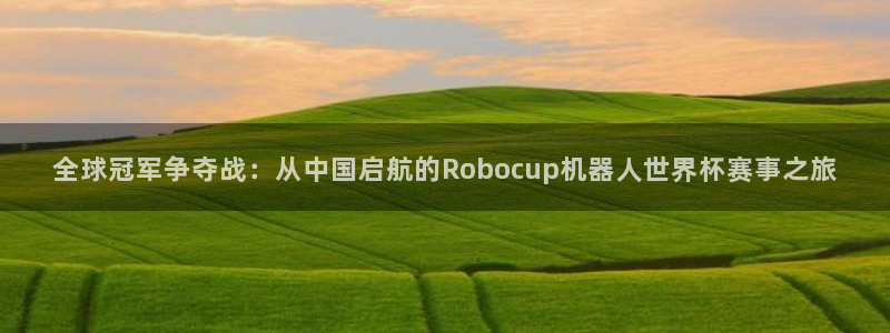 世界杯比赛直播：全球冠军争夺战：从中国启航的Robocup机器人世界杯赛事之旅